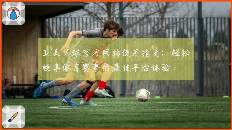亚美买球官方网站使用指南:轻松畅享体育赛事的最佳平台体验