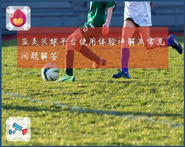 亚美买球平台使用体验详解及常见问题解答